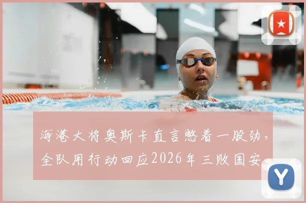 海港大将奥斯卡直言憋着一股劲，全队用行动回应2026年三败国安，进球后终于解气