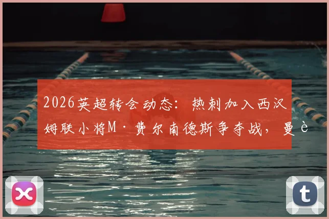 2026英超转会动态：热刺加入西汉姆联小将M·费尔南德斯争夺战，曼联引援面临截胡风险