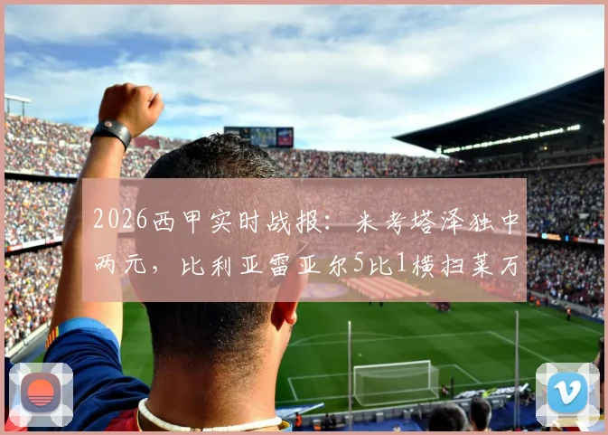 2026西甲实时战报：米考塔泽独中两元，比利亚雷亚尔5比1横扫莱万特，升入欧冠区