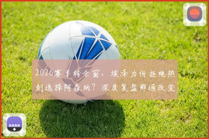 2026赛季转会窗，埃泽为何拒绝热刺选择阿森纳？深度复盘那通改变命运的电话与阿尔特塔说服细节